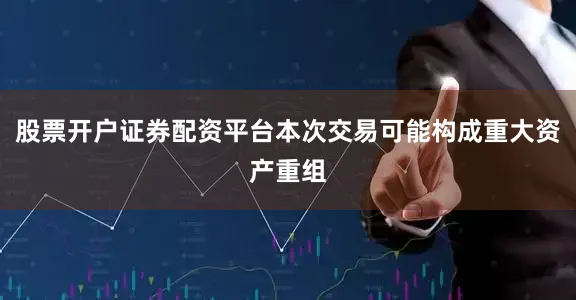 股票开户证券配资平台本次交易可能构成重大资产重组