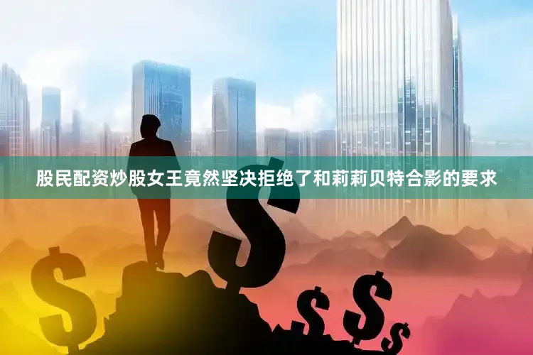 股民配资炒股女王竟然坚决拒绝了和莉莉贝特合影的要求
