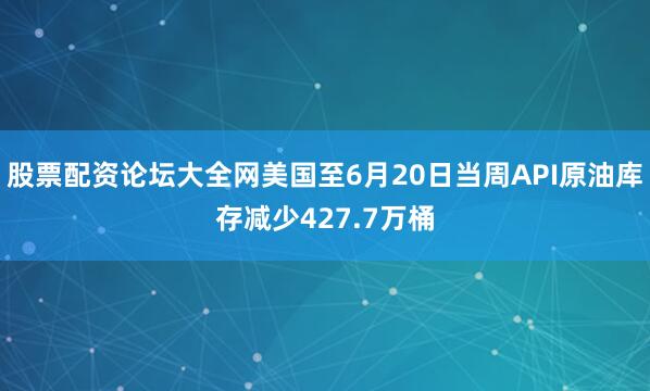 股票配资论坛大全网美国至6月20日当周API原油库存减少427.7万桶