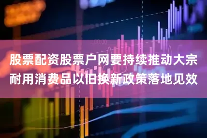 股票配资股票户网要持续推动大宗耐用消费品以旧换新政策落地见效