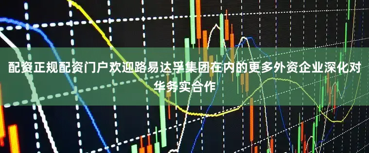 配资正规配资门户欢迎路易达孚集团在内的更多外资企业深化对华务实合作