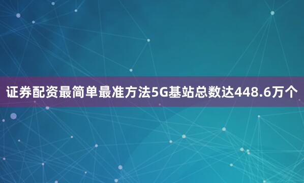 证券配资最简单最准方法5G基站总数达448.6万个