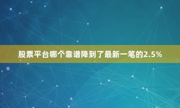 股票平台哪个靠谱降到了最新一笔的2.5%
