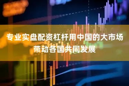 专业实盘配资杠杆用中国的大市场带动各国共同发展