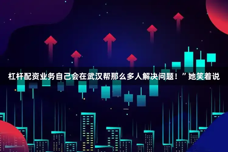 杠杆配资业务自己会在武汉帮那么多人解决问题！”她笑着说