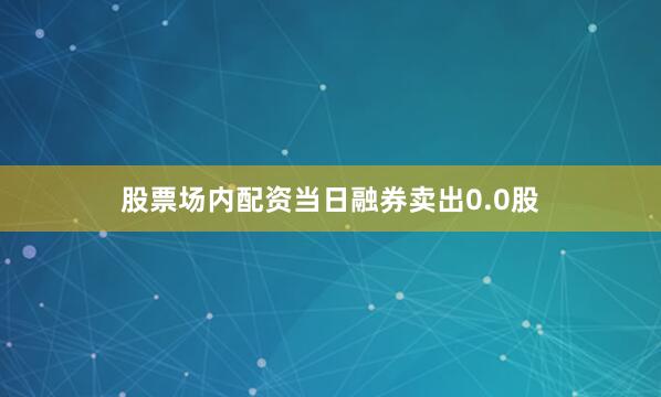 股票场内配资当日融券卖出0.0股