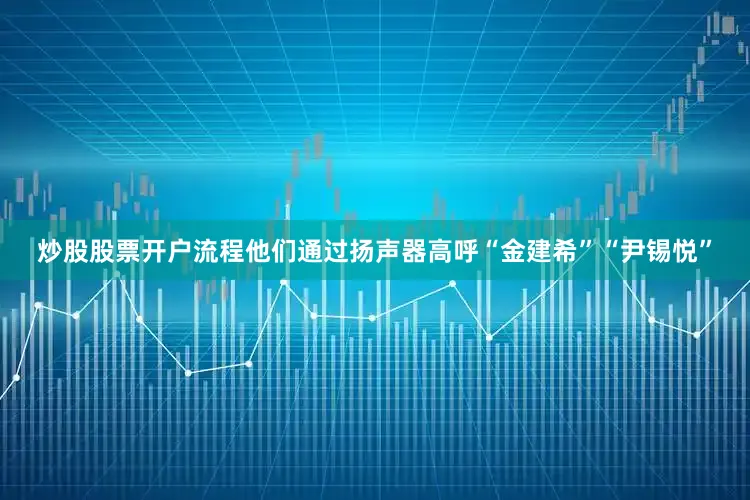 炒股股票开户流程他们通过扬声器高呼“金建希”“尹锡悦”