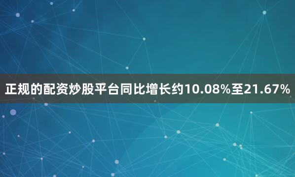 正规的配资炒股平台同比增长约10.08%至21.67%