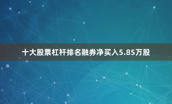 十大股票杠杆排名融券净买入5.85万股