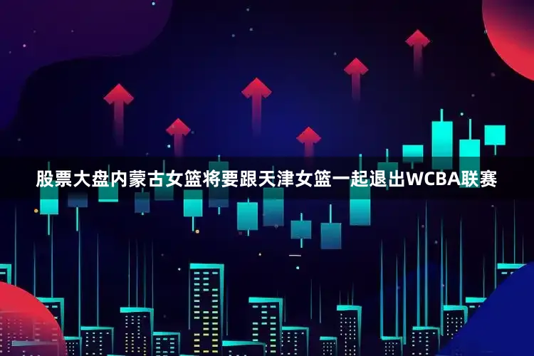 股票大盘内蒙古女篮将要跟天津女篮一起退出WCBA联赛