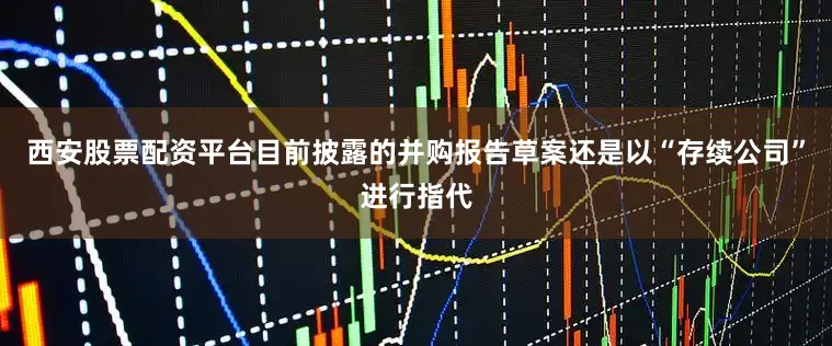 西安股票配资平台目前披露的并购报告草案还是以“存续公司”进行指代
