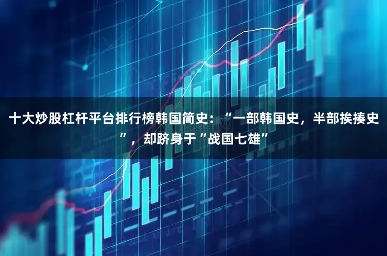 十大炒股杠杆平台排行榜韩国简史：“一部韩国史，半部挨揍史”，却跻身于“战国七雄”