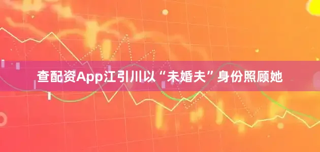 查配资App江引川以“未婚夫”身份照顾她