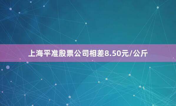 上海平准股票公司相差8.50元/公斤